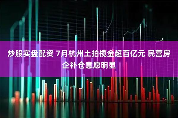 炒股实盘配资 7月杭州土拍揽金超百亿元 民营房企补仓意愿明显
