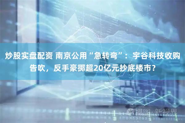 炒股实盘配资 南京公用“急转弯”：宇谷科技收购告吹，反手豪掷超20亿元抄底楼市？