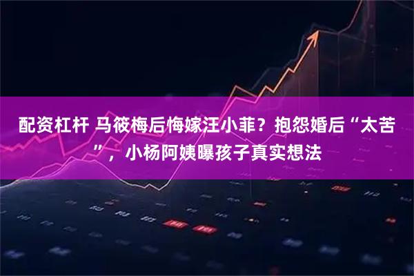 配资杠杆 马筱梅后悔嫁汪小菲？抱怨婚后“太苦”，小杨阿姨曝孩子真实想法