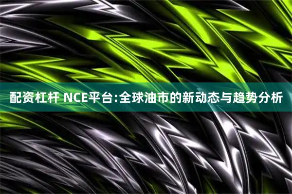 配资杠杆 NCE平台:全球油市的新动态与趋势分析