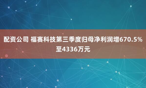 配资公司 福赛科技第三季度归母净利润增670.5%至4336万元