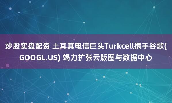炒股实盘配资 土耳其电信巨头Turkcell携手谷歌(GOOGL.US) 竭力扩张云版图与数据中心