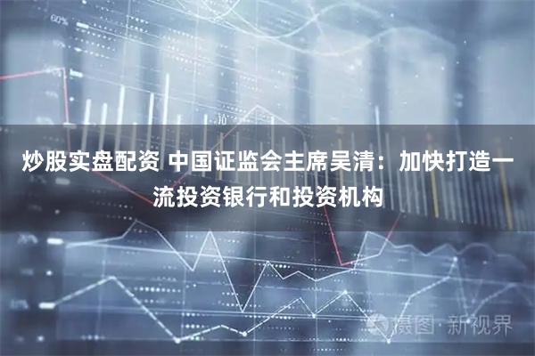 炒股实盘配资 中国证监会主席吴清：加快打造一流投资银行和投资机构