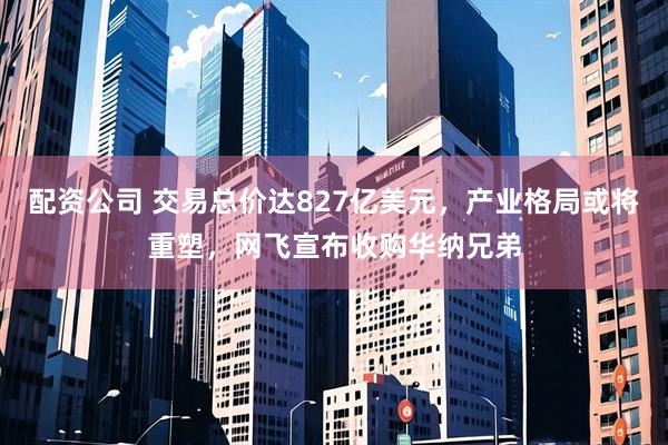 配资公司 交易总价达827亿美元，产业格局或将重塑，网飞宣布收购华纳兄弟