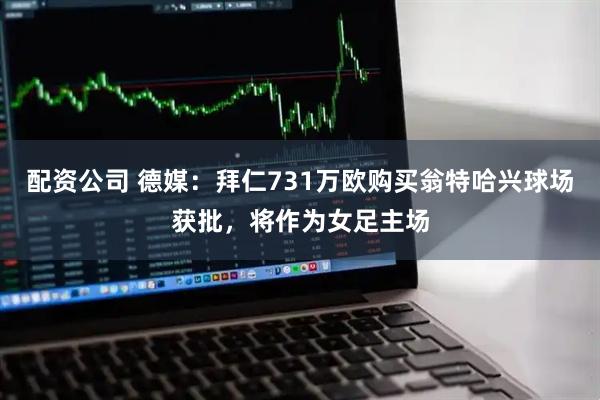 配资公司 德媒：拜仁731万欧购买翁特哈兴球场获批，将作为女足主场