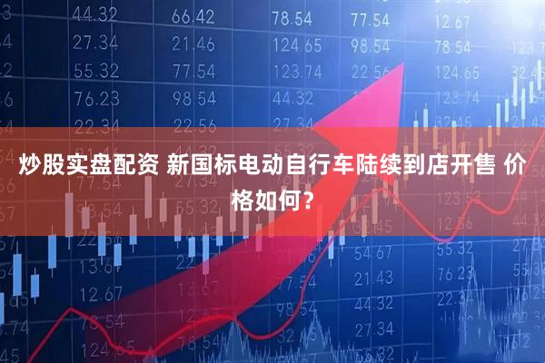 炒股实盘配资 新国标电动自行车陆续到店开售 价格如何？