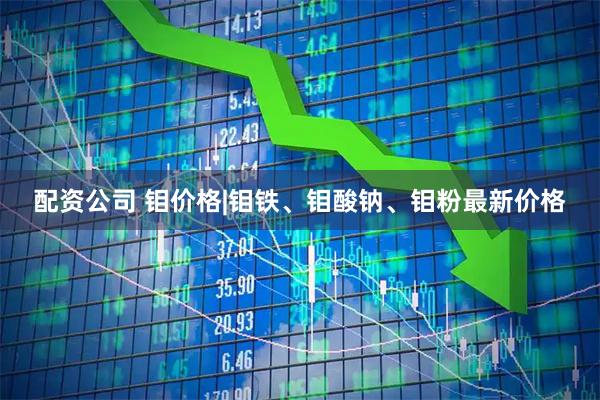配资公司 钼价格|钼铁、钼酸钠、钼粉最新价格