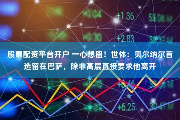 股票配资平台开户 一心想留！世体：贝尔纳尔首选留在巴萨，除非高层直接要求他离开