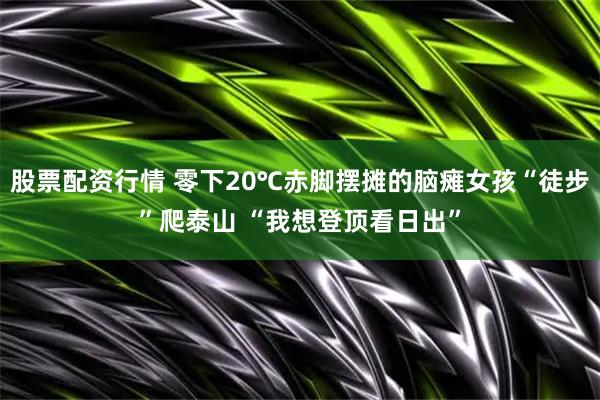 股票配资行情 零下20℃赤脚摆摊的脑瘫女孩“徒步”爬泰山 “我想登顶看日出”