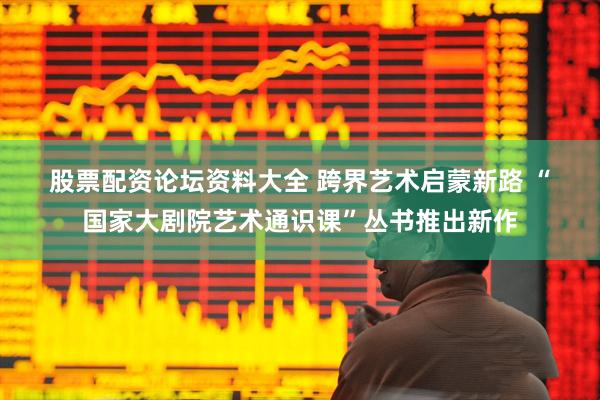 股票配资论坛资料大全 跨界艺术启蒙新路 “国家大剧院艺术通识课”丛书推出新作