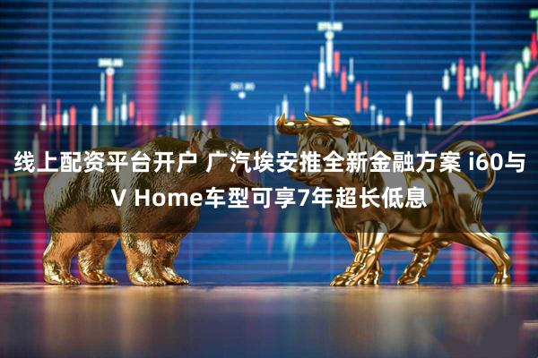 线上配资平台开户 广汽埃安推全新金融方案 i60与V Home车型可享7年超长低息