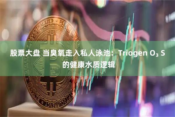 股票大盘 当臭氧走入私人泳池：Triogen O₃ S 的健康水质逻辑