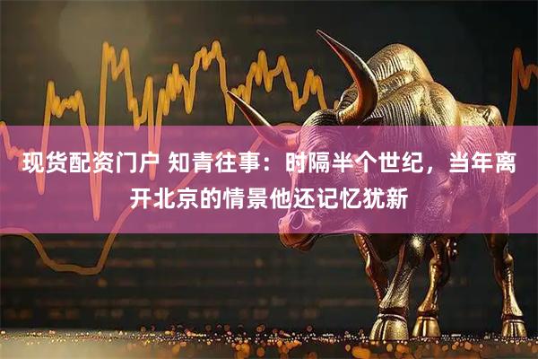 现货配资门户 知青往事：时隔半个世纪，当年离开北京的情景他还记忆犹新