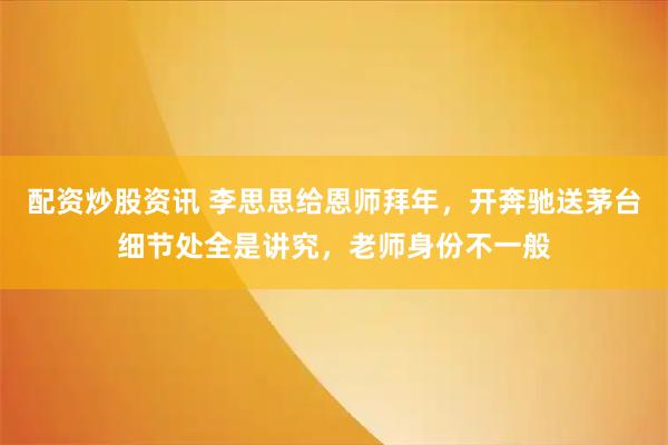 配资炒股资讯 李思思给恩师拜年，开奔驰送茅台细节处全是讲究，老师身份不一般
