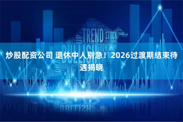 炒股配资公司 退休中人别急！2026过渡期结束待遇揭晓