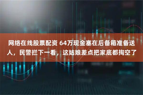 网络在线股票配资 64万现金塞在后备箱准备送人，民警拦下一看，这姑娘差点把家底都掏空了