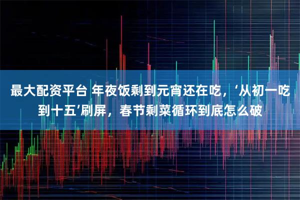 最大配资平台 年夜饭剩到元宵还在吃，‘从初一吃到十五’刷屏，春节剩菜循环到底怎么破