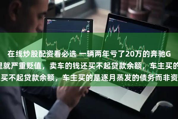 在线炒股配资看必选 一辆两年亏了20万的奔驰GLC300，开不到5万公里就严重贬值，卖车的钱还买不起贷款余额，车主买的是逐月蒸发的债务而非资产