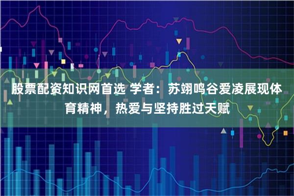 股票配资知识网首选 学者：苏翊鸣谷爱凌展现体育精神，热爱与坚持胜过天赋