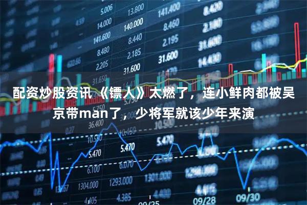 配资炒股资讯 《镖人》太燃了，连小鲜肉都被吴京带man了，少将军就该少年来演