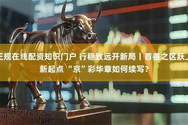 正规在线配资知识门户 行稳致远开新局丨首善之区跃上新起点 “京”彩华章如何续写？