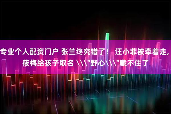 专业个人配资门户 张兰终究错了！ 汪小菲被牵着走, 筱梅给孩子取名 \＂野心\＂藏不住了