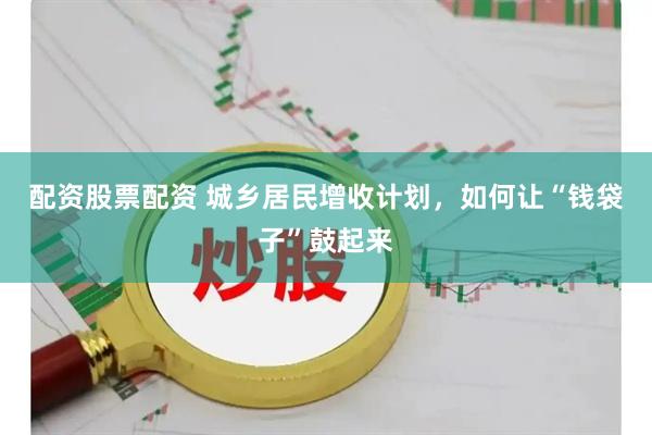 配资股票配资 城乡居民增收计划，如何让“钱袋子”鼓起来