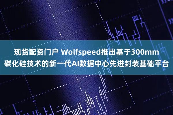 现货配资门户 Wolfspeed推出基于300mm碳化硅技术的新一代AI数据中心先进封装基础平台