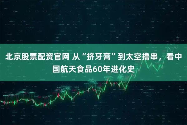 北京股票配资官网 从“挤牙膏”到太空撸串，看中国航天食品60年进化史
