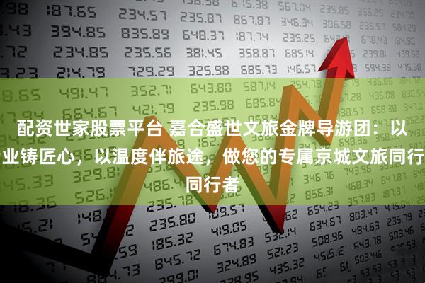 配资世家股票平台 嘉合盛世文旅金牌导游团：以专业铸匠心，以温度伴旅途，做您的专属京城文旅同行者