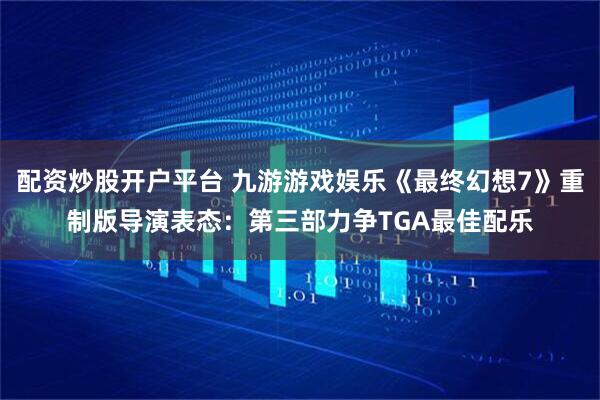 配资炒股开户平台 九游游戏娱乐《最终幻想7》重制版导演表态：第三部力争TGA最佳配乐