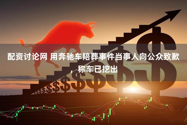 配资讨论网 用奔驰车陪葬事件当事人向公众致歉，称车已挖出