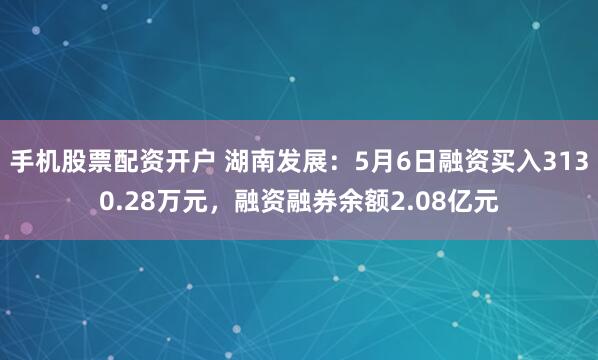 手机股票配资开户 湖南发展：5月6日融资买入3130.28万元，融资融券余额2.08亿元