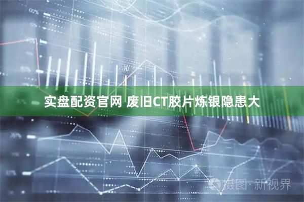 实盘配资官网 废旧CT胶片炼银隐患大
