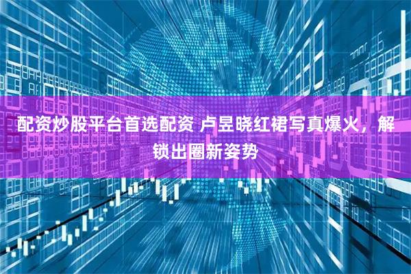 配资炒股平台首选配资 卢昱晓红裙写真爆火，解锁出圈新姿势