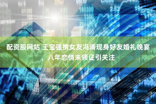 配资股网站 王宝强携女友冯清现身好友婚礼晚宴，八年恋情未领证引关注